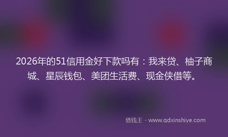 2026年的51信用金好下款吗有：我来贷、柚子商城、星辰钱包、美团生活费、现金侠借等。