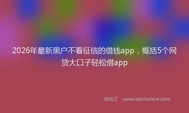 2026年最新黑户不看征信的借钱app，概括5个网贷大口子轻松借app