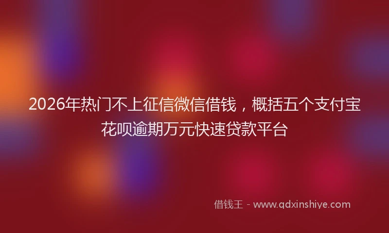 2026年热门不上征信微信借钱，概括五个支付宝花呗逾期万元快速贷款平台