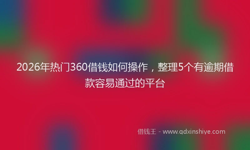 2026年热门360借钱如何操作，整理5个有逾期借款容易通过的平台