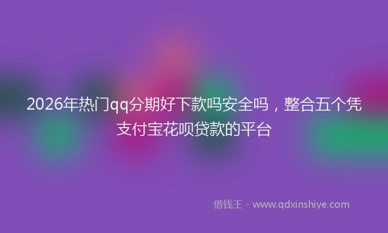 2026年热门qq分期好下款吗安全吗，整合五个凭支付宝花呗贷款的平台