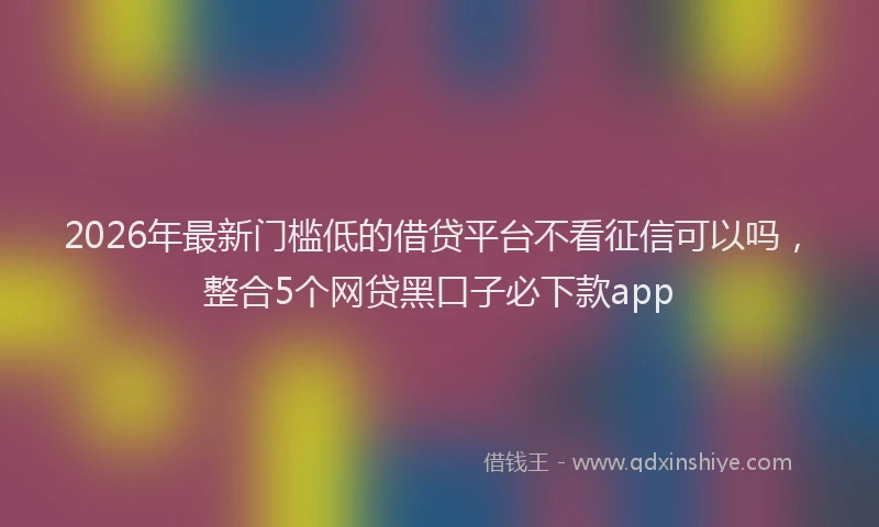 2026年最新门槛低的借贷平台不看征信可以吗，整合5个网贷黑口子必下款app