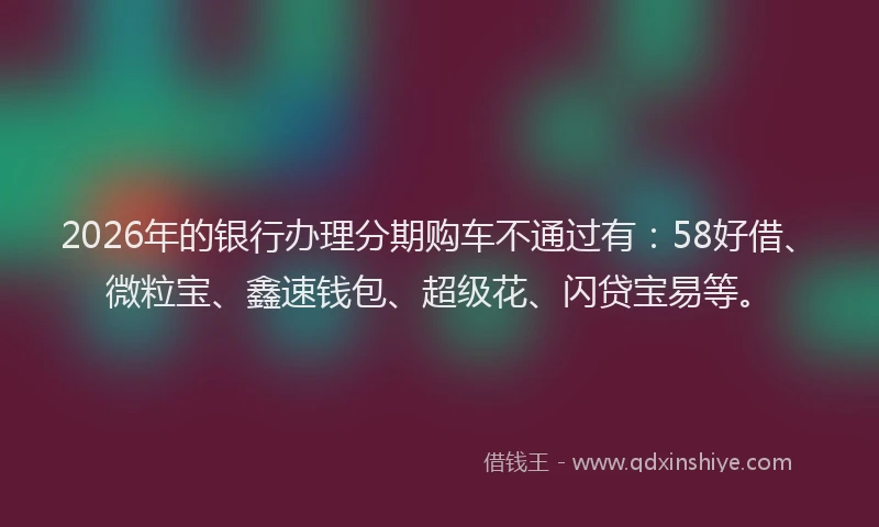 2026年的银行办理分期购车不通过有：58好借、微粒宝、鑫速钱包、超级花、闪贷宝易等。