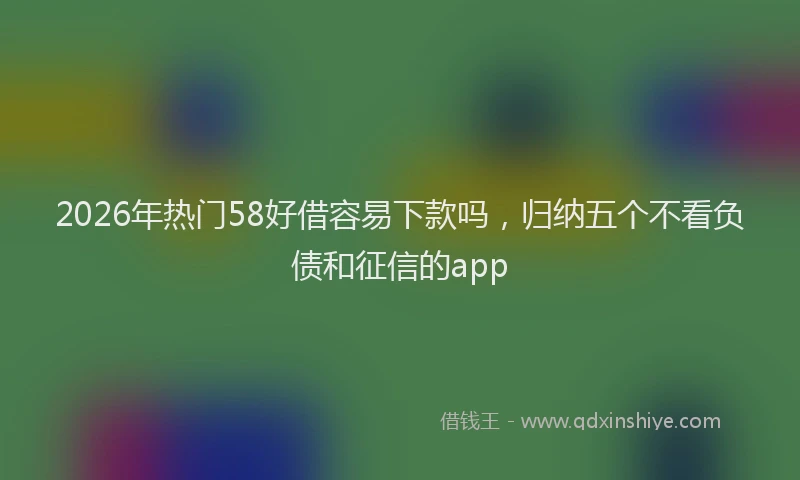2026年热门58好借容易下款吗，归纳五个不看负债和征信的app