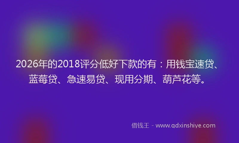 2026年的2018评分低好下款的有：用钱宝速贷、蓝莓贷、急速易贷、现用分期、葫芦花等。