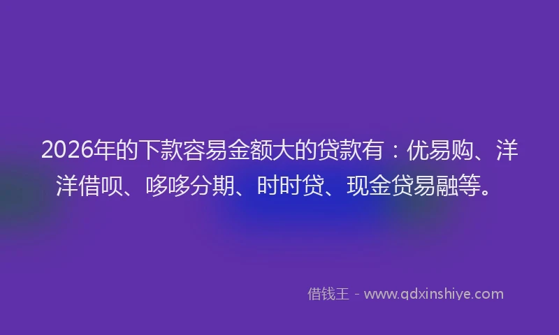 2026年的下款容易金额大的贷款有：优易购、洋洋借呗、哆哆分期、时时贷、现金贷易融等。