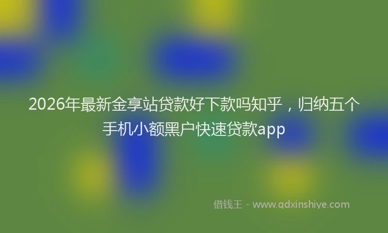 2026年最新金享站贷款好下款吗知乎，归纳五个手机小额黑户快速贷款app