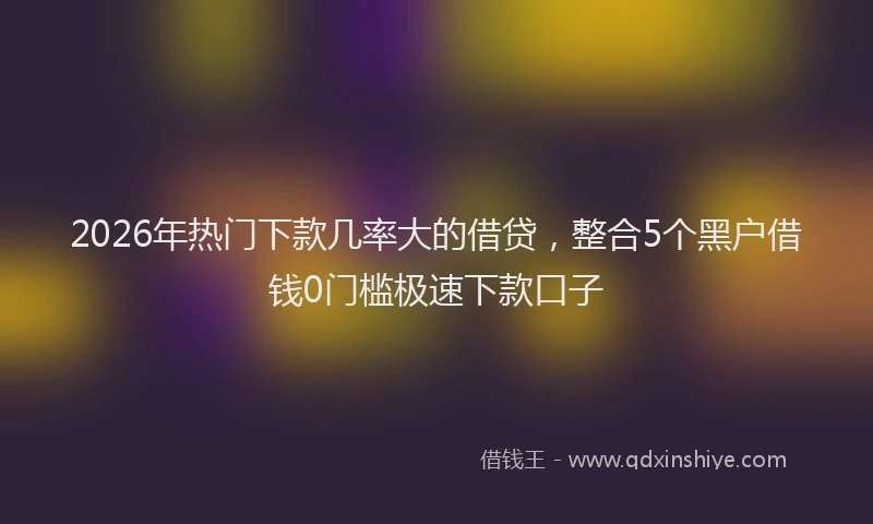 2026年热门下款几率大的借贷，整合5个黑户借钱0门槛极速下款口子