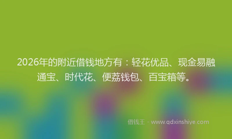 2026年的附近借钱地方有：轻花优品、现金易融通宝、时代花、便荔钱包、百宝箱等。