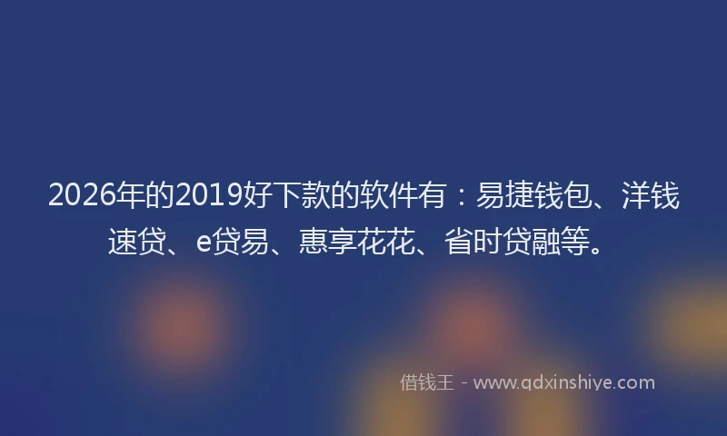 2026年的2019好下款的软件有：易捷钱包、洋钱速贷、e贷易、惠享花花、省时贷融等。