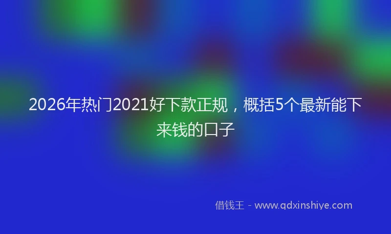 2026年热门2021好下款正规，概括5个最新能下来钱的口子