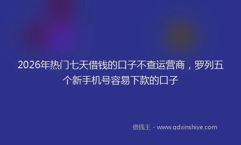 2026年热门七天借钱的口子不查运营商，罗列五个新手机号容易下款的口子
