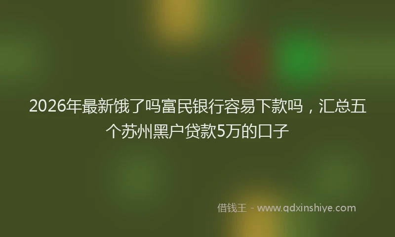 2026年最新饿了吗富民银行容易下款吗，汇总五个苏州黑户贷款5万的口子