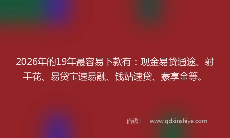 2026年的19年最容易下款有：现金易贷通途、射手花、易贷宝速易融、钱站速贷、蒙享金等。