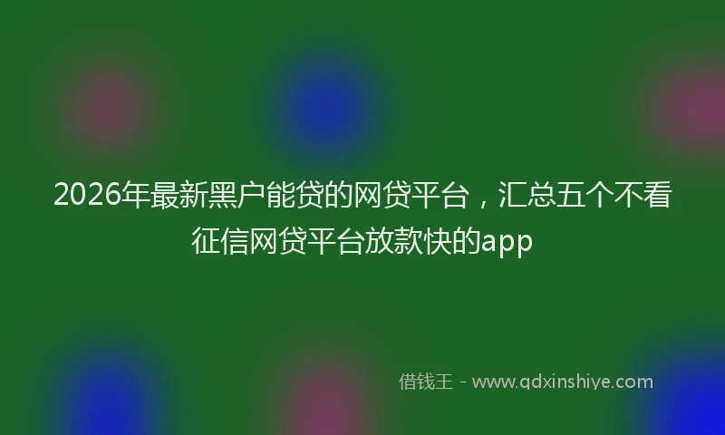 2026年最新黑户能贷的网贷平台，汇总五个不看征信网贷平台放款快的app