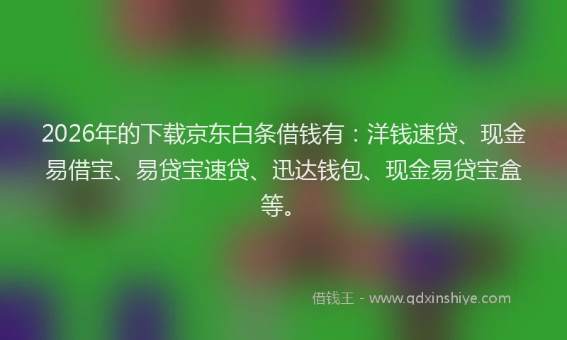 2026年的下载京东白条借钱有：洋钱速贷、现金易借宝、易贷宝速贷、迅达钱包、现金易贷宝盒等。