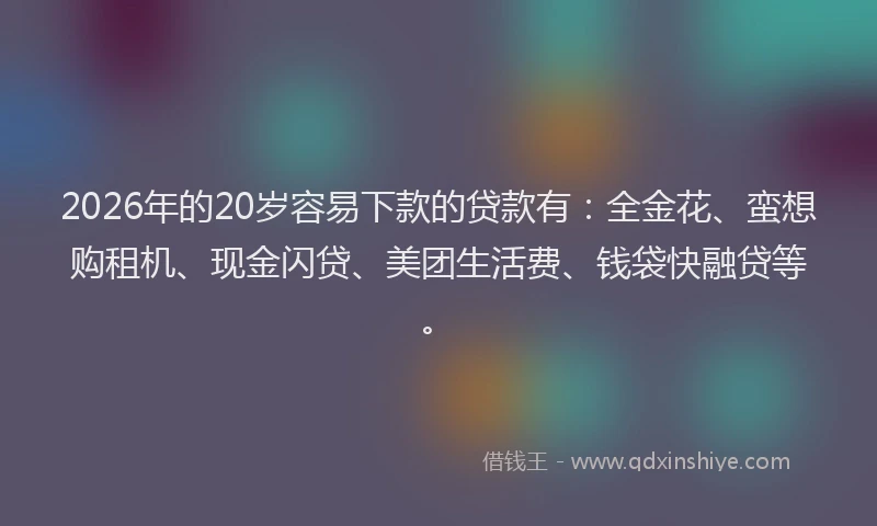 2026年的20岁容易下款的贷款有：全金花、蛮想购租机、现金闪贷、美团生活费、钱袋快融贷等。