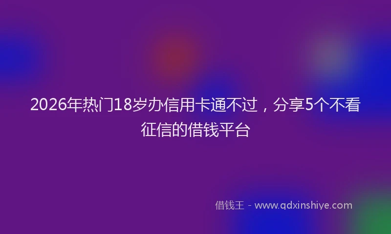 2026年热门18岁办信用卡通不过，分享5个不看征信的借钱平台