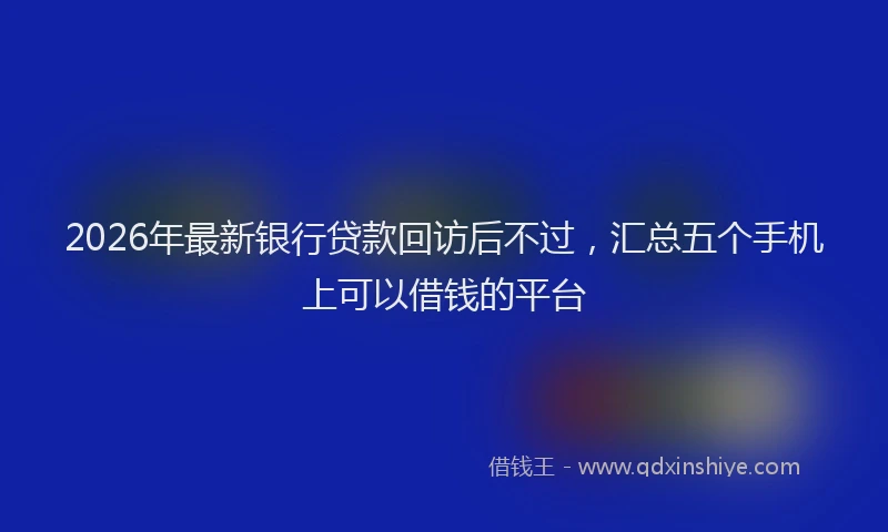 2026年最新银行贷款回访后不过，汇总五个手机上可以借钱的平台