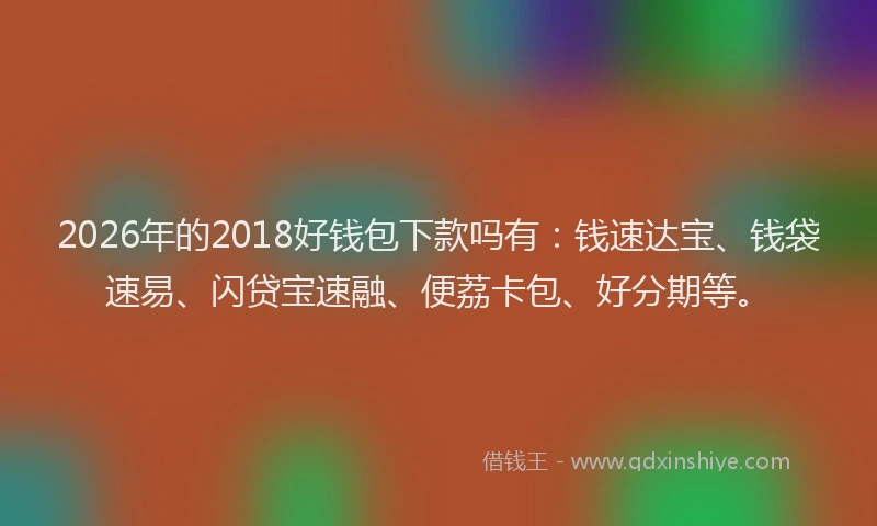 2026年的2018好钱包下款吗有：钱速达宝、钱袋速易、闪贷宝速融、便荔卡包、好分期等。
