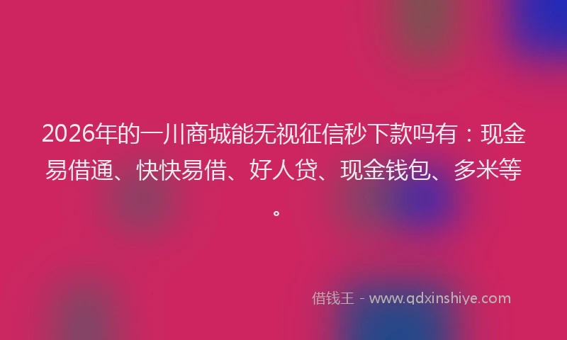 2026年的一川商城能无视征信秒下款吗有：现金易借通、快快易借、好人贷、现金钱包、多米等。