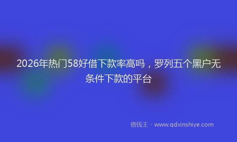 2026年热门58好借下款率高吗，罗列五个黑户无条件下款的平台