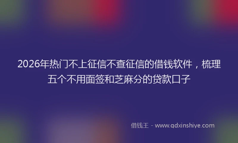 2026年热门不上征信不查征信的借钱软件，梳理五个不用面签和芝麻分的贷款口子