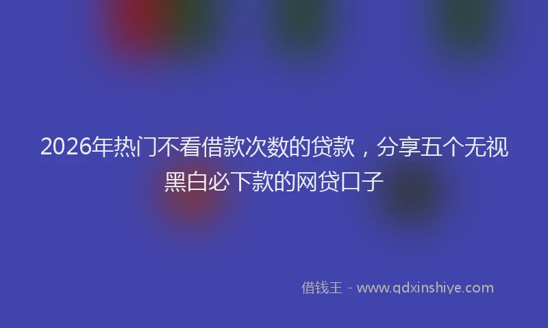 2026年热门不看借款次数的贷款，分享五个无视黑白必下款的网贷口子