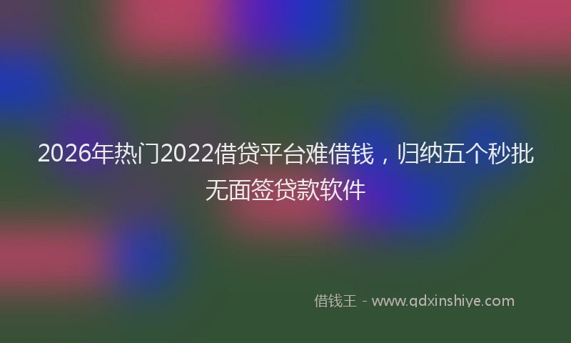 2026年热门2022借贷平台难借钱，归纳五个秒批无面签贷款软件