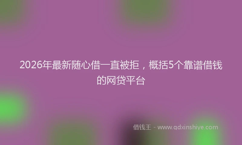 2026年最新随心借一直被拒，概括5个靠谱借钱的网贷平台
