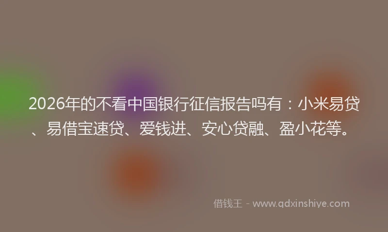 2026年的不看中国银行征信报告吗有：小米易贷、易借宝速贷、爱钱进、安心贷融、盈小花等。