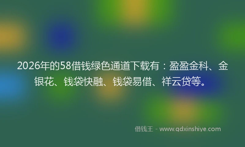 2026年的58借钱绿色通道下载有：盈盈金科、金银花、钱袋快融、钱袋易借、祥云贷等。
