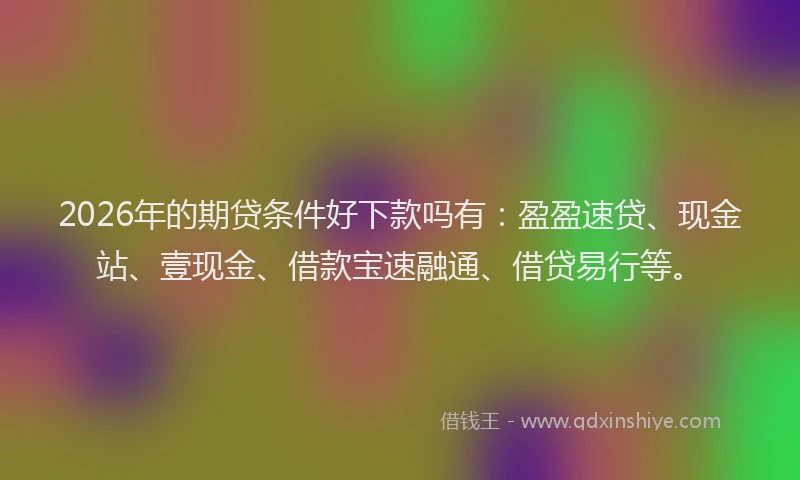2026年的期贷条件好下款吗有：盈盈速贷、现金站、壹现金、借款宝速融通、借贷易行等。