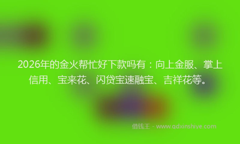 2026年的金火帮忙好下款吗有：向上金服、掌上信用、宝来花、闪贷宝速融宝、吉祥花等。