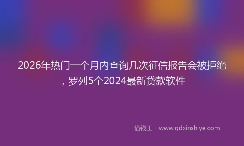 2026年热门一个月内查询几次征信报告会被拒绝，罗列5个2024最新贷款软件