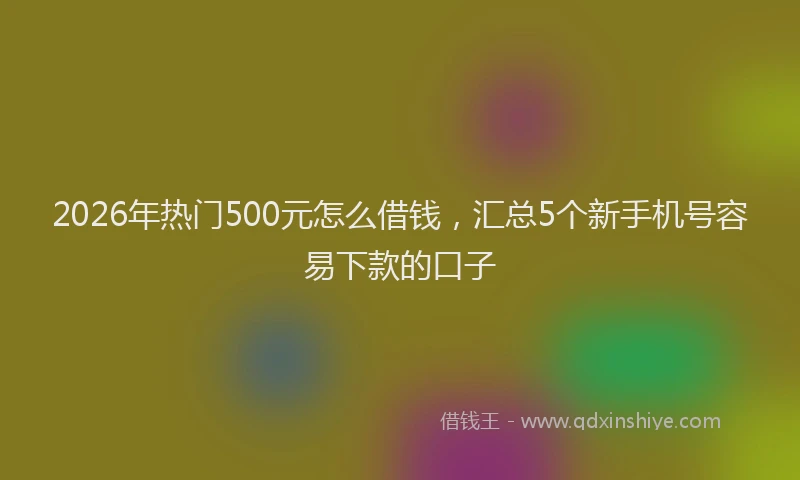 2026年热门500元怎么借钱，汇总5个新手机号容易下款的口子