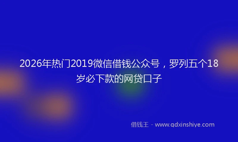 2026年热门2019微信借钱公众号，罗列五个18岁必下款的网贷口子