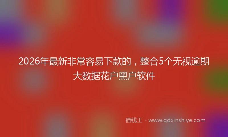 2026年最新非常容易下款的，整合5个无视逾期大数据花户黑户软件