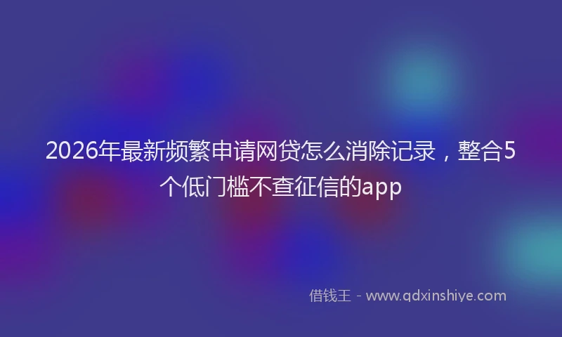 2026年最新频繁申请网贷怎么消除记录，整合5个低门槛不查征信的app