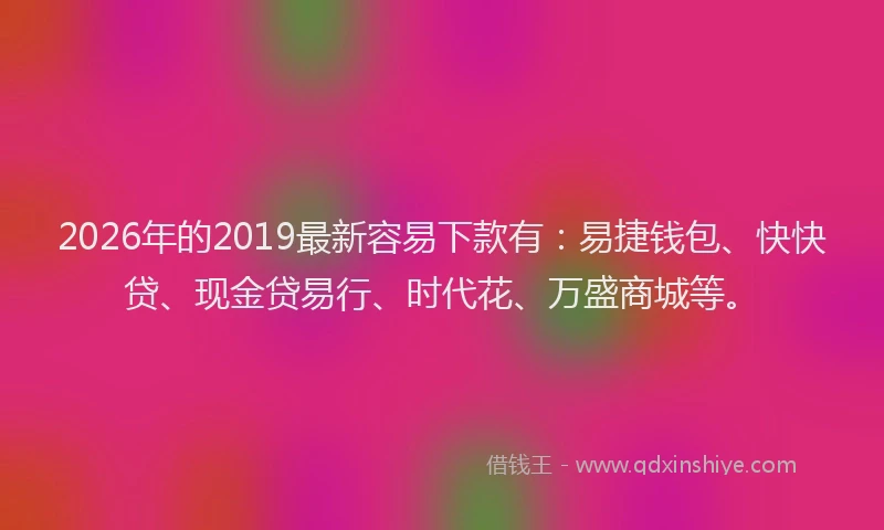 2026年的2019最新容易下款有：易捷钱包、快快贷、现金贷易行、时代花、万盛商城等。