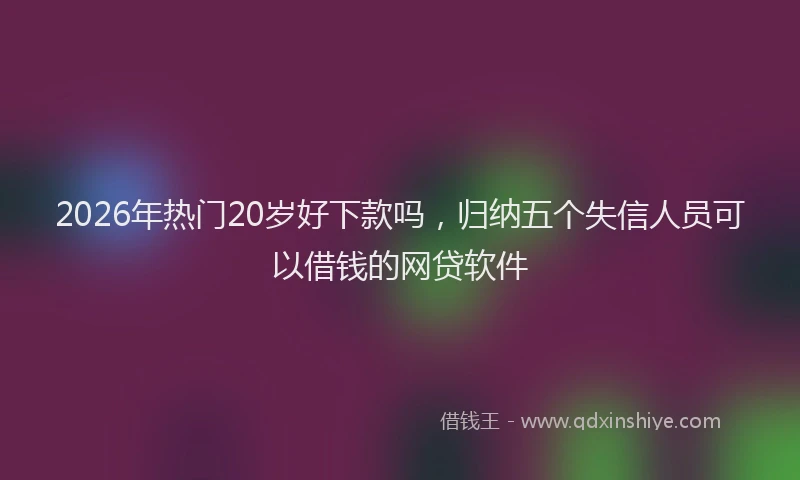 2026年热门20岁好下款吗，归纳五个失信人员可以借钱的网贷软件
