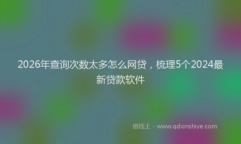 2026年查询次数太多怎么网贷，梳理5个2024最新贷款软件