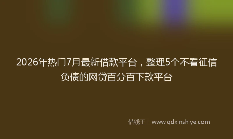 2026年热门7月最新借款平台，整理5个不看征信负债的网贷百分百下款平台