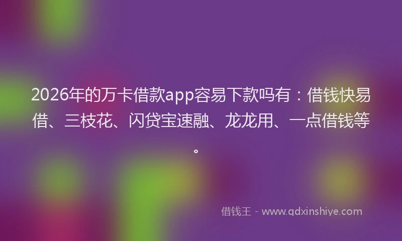 2026年的万卡借款app容易下款吗有：借钱快易借、三枝花、闪贷宝速融、龙龙用、一点借钱等。