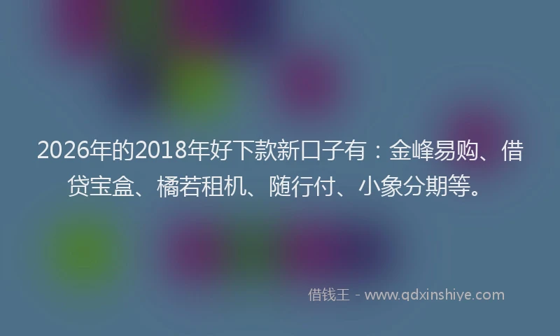 2026年的2018年好下款新口子有：金峰易购、借贷宝盒、橘若租机、随行付、小象分期等。