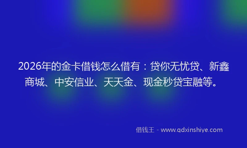 2026年的金卡借钱怎么借有：贷你无忧贷、新鑫商城、中安信业、天天金、现金秒贷宝融等。