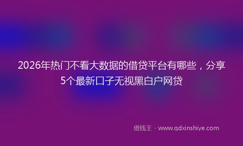 2026年热门不看大数据的借贷平台有哪些，分享5个最新口子无视黑白户网贷