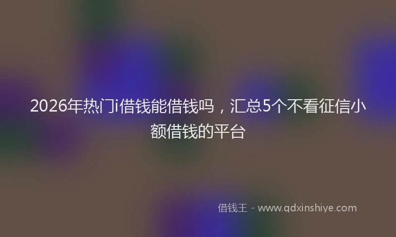 2026年热门i借钱能借钱吗，汇总5个不看征信小额借钱的平台