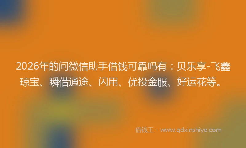 2026年的问微信助手借钱可靠吗有：贝乐享-飞鑫琼宝、瞬借通途、闪用、优投金服、好运花等。
