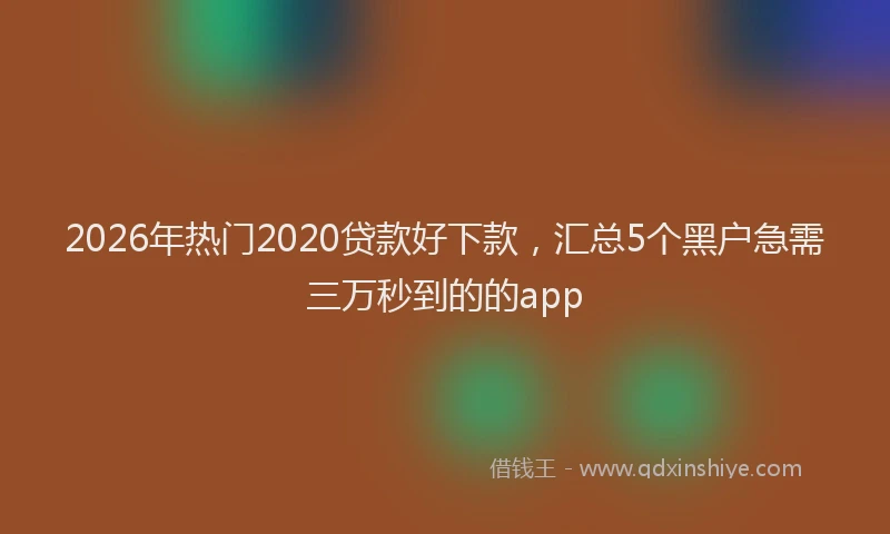 2026年热门2020贷款好下款，汇总5个黑户急需三万秒到的的app